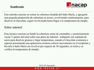 INACAP-Apoquindo
Este método consiste en retirar la cobertura fundida del baño María, y agregarle
una pequeña proporción de cobertura en trozos, revolviendo continuamente, para
disolver el chocolate, seguir revolviendo hasta llegar a la temperatura de temple.
Sobre mármol
Esta técnica consiste en fundir la cobertura como de costumbre, y posteriormente
vaciar ¾ partes del total sobre una placa de mármol, trabajarlo con espátula de
acero para disolver grumos y bajar temperatura, cuando el chocolate comienza a
espesar presentando una apariencia cremosa colocar nuevamente en el recipiente y
llevarlo a baño María sin revolver por espacio de 10 segundos, se retira y se
verifica la temperatura de temple.
Sembrado
 