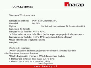 INACAP-Apoquindo
Coberturas Técnicas de usos
Temperatura ambiente Þ 19° a 20° , máximo 24°C
Humedad Þ < 50%
Higiene Þ máxima (compuestos de fácil contaminación)
Tecnología del fundido
Temperatura de fundido : Þ 45° a 50° C.
Þ Calor indirecto, seco, baño María ( evitar vapor ya que perjudica la cobertura ).
Temperatura de fundido : Þ 42° a 45°C. (cobertura de leche o blanca)
Mayor Temperatura se agruma o quema
Templado
Objetivo del templado:
Obtener chocolates brillantes,crujientes y no alterar el sabor,facilitando la
cristalización de lamanteca de cacao.
Método de ejecución Þ Verter el 75% de la cobertura fundida.
Þ Trabajar con espátulas hasta llegar a 26° o 27°C.
Þ Mezclar con el resto de la cobertura (25%).
CONCLUSIONES
 