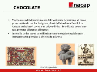 INACAP-Apoquindo
CHOCOLATE
• Mucho antes del descubrimiento del Continente Americano, el cacao
ya era cultivado por los Indígenas, desde México hasta Brasil. Los
Aztecas atribuían el cacao a un origen divino. Se utilizaba como base
para preparar diferentes alimentos
• la semilla de las bayas las utilizaban como moneda especialmente,
intercambiaban por telas y objetos de alfarería
 