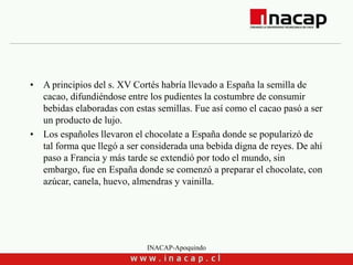 INACAP-Apoquindo
• A principios del s. XV Cortés habría llevado a España la semilla de
cacao, difundiéndose entre los pudientes la costumbre de consumir
bebidas elaboradas con estas semillas. Fue así como el cacao pasó a ser
un producto de lujo.
• Los españoles llevaron el chocolate a España donde se popularizó de
tal forma que llegó a ser considerada una bebida digna de reyes. De ahí
paso a Francia y más tarde se extendió por todo el mundo, sin
embargo, fue en España donde se comenzó a preparar el chocolate, con
azúcar, canela, huevo, almendras y vainilla.
 