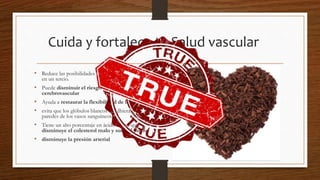 Cuida y fortalece tu Salud vascular
• Reduce las posibilidades de sufrir un paro cardiaco
en un tercio.
• Puede disminuir el riesgo de sufrir un accidente
cerebrovascular
• Ayuda a restaurar la flexibilidad de las arterias
• evita que los glóbulos blancos se adhieran a las
paredes de los vasos sanguíneos.
• Tiene un alto porcentaje en ácido oleico que
disminuye el colesterol malo y sube el bueno
• disminuye la presión arterial
 