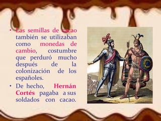 • Las semillas de cacao
también se utilizaban
como monedas de
cambio, costumbre
que perduró mucho
después de la
colonización de los
españoles.
• De hecho, Hernán
Cortés pagaba a sus
soldados con cacao.
 