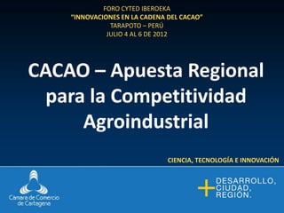 FORO CYTED IBEROEKA
    “INNOVACIONES EN LA CADENA DEL CACAO”
               TARAPOTO – PERÚ
              JULIO 4 AL 6 DE 2012




CACAO – Apuesta Regional
  para la Competitividad
      Agroindustrial
                               CIENCIA, TECNOLOGÍA E INNOVACIÓN
 