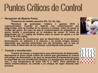  Recepción de Materia Prima:
*Presencia de metales pesados (Pb, Cd, As, Hg).
*Residuos de pesticidas: lindano o gamma HCH y
organoclorados. Cuando se detecta una contaminación por
plaguicidas, ésta se localiza en la cáscara o corteza, antes de pasar al
núcleo del grano. En caso de que la contaminación se presente en el
grano, tiende a acumularse en la manteca de cacao. El límite de
plaguicidas es: 0,1 mg/kg de lindano para el cacao en grano y el de
HCH es de 0,02 mg/kg.
*Presencia de micotoxinas que se desarrollan en el proceso de
fermentación, se adhieren a la cáscara y no existe ningún sistema
disponible que permita eliminarlas una vez formadas; por lo que se
debe evitar el desarrollo de las mismas, controlando este proceso.
 Tostado o torrefacción:
*Control de tiempo y temperatura para eliminación de Salmonella.
Representa el único punto crítico de control que garantizará el control
del peligro de Salmonella y de aquí se desprende la trascendencia para
la seguridad de una torrefacción efectiva. La torrefacción dura de 20-40
min., a una temperatura de entre 100 ºC y 150ºC. Para optimizar el
efecto antimicrobiano, se somete a un choque de vapor durante este
proceso.
 