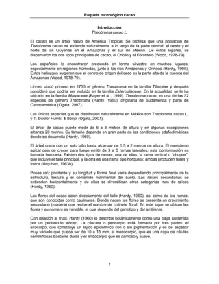 Paquete tecnológico cacao
2 
 
Introducción
Theobroma cacao L.
El cacao es un árbol nativo de América Tropical. Se profesa que una población de
Theobroma cacao se extiende naturalmente a lo largo de la parte central, el oeste y el
norte de las Guyanas en el Amazonas y el sur de México. De estos lugares, se
dispersaron los dos tipos principales de cacao, el Criollo y el Forastero (Wood, 1978-79).
Los españoles lo encontraron creciendo en forma silvestre en muchos lugares,
especialmente en regiones húmedas, junto a los ríos Amazonas y Orinoco (Hardy, 1960).
Estos hallazgos sugieren que el centro de origen del caco es la parte alta de la cuenca del
Amazonas (Wood, 1978-79).
Linneo ubicó primero en 1753 el género Theobroma en la familia Tiliaceae y después
consideró que podría ser incluido en la familia Esterculiaceae. En la actualidad se le ha
ubicado en la familia Malvaceae (Bayer et al., 1999). Theobroma cacao es una de las 22
especies del género Theobroma (Hardy, 1960), originaria de Sudamérica y parte de
Centroamérica (Ogata, 2007).
Las únicas especies que se distribuyen naturalmente en México son Theobroma cacao L.
y T. bicolor Humb. & Bonpl (Ogata, 2007).
El árbol de cacao puede medir de 6 a 8 metros de altura y en algunas excepciones
alcanza 20 metros. Su tamaño depende en gran parte de las condiciones edafoclimáticas
donde se desarrolla (Hardy, 1960).
El árbol crece con un solo tallo hasta alcanzar de 1.5 a 2 metros de altura. El meristemo
apical deja de crecer para luego emitir de 3 a 5 ramas laterales; esta conformación es
llamada horqueta. Existen dos tipos de ramas; una de ellas, la rama vertical o “chupón”,
que incluye el tallo principal, y la otra es una rama tipo horqueta; ambas producen flores y
frutos (Urquhart, 1963b).
Posee raíz pivotante y su longitud y forma final varía dependiendo principalmente de la
estructura, textura y el contenido nutrimental del suelo. Las raíces secundarias se
extienden horizontalmente y de ellas se diversifican otras categorías más de raíces
(Hardy, 1960).
Las flores del cacao salen directamente del tallo (Hardy, 1960), así como de las ramas,
que son conocidas como caulinares. Donde nacen las flores se presenta un crecimiento
secundario (madera) que recibe el nombre de cojinete floral. En este lugar se ubican las
flores y su número es variable, el cual depende del genotipo y del ambiente.
Con relación al fruto, Hardy (1960) lo describe botánicamente como una baya sostenida
por un pedúnculo leñoso. La cáscara o pericarpio está formada por tres partes: el
exocarpo, que constituye un tejido epidérmico con o sin pigmentación y es de espesor
muy variado que puede ser de 10 a 15 mm; el mesocarpio, que es una capa de células
semileñosas bastante duras y el endocarpio que es carnoso y suave.
 