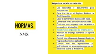 NORMAS
NMX
Requisitos para la exportación:
● Los requisitos y documentos para
importar son:
● Estar inscrito en el Registro Federal de
Contribuyentes.
● Estar al corriente de tu situación fiscal.
● Contar con firma electrónica avanzada.
● Contratar una empresa con experiencia
en servicios aduanales.
● Inscribirse en el padrón de importadores.
● Realizar el encargo conferido al agente
aduanal.
● Cumplir con el pago de las contribuciones
y aprovechamientos aplicables.
● Cumplir con las regulaciones y
restricciones no arancelarias que en su
caso esté sujeta la mercancía.
 