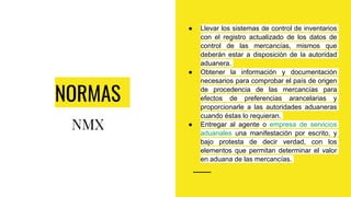 NORMAS
NMX
● Llevar los sistemas de control de inventarios
con el registro actualizado de los datos de
control de las mercancías, mismos que
deberán estar a disposición de la autoridad
aduanera.
● Obtener la información y documentación
necesarios para comprobar el país de origen
de procedencia de las mercancías para
efectos de preferencias arancelarias y
proporcionarle a las autoridades aduaneras
cuando éstas lo requieran.
● Entregar al agente o empresa de servicios
aduanales una manifestación por escrito, y
bajo protesta de decir verdad, con los
elementos que permitan determinar el valor
en aduana de las mercancías.
 