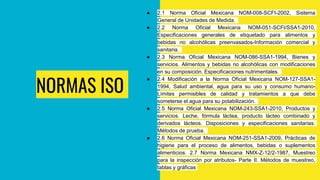 NORMAS ISO
● 2.1 Norma Oficial Mexicana NOM-008-SCFI-2002, Sistema
General de Unidades de Medida.
● 2.2 Norma Oficial Mexicana NOM-051-SCFI/SSA1-2010,
Especificaciones generales de etiquetado para alimentos y
bebidas no alcohólicas preenvasados-Información comercial y
sanitaria.
● 2.3 Norma Oficial Mexicana NOM-086-SSA1-1994, Bienes y
servicios. Alimentos y bebidas no alcohólicas con modificaciones
en su composición. Especificaciones nutrimentales.
● 2.4 Modificación a la Norma Oficial Mexicana NOM-127-SSA1-
1994, Salud ambiental, agua para su uso y consumo humano-
Límites permisibles de calidad y tratamientos a que debe
someterse el agua para su potabilización.
● 2.5 Norma Oficial Mexicana NOM-243-SSA1-2010, Productos y
servicios. Leche, fórmula láctea, producto lácteo combinado y
derivados lácteos. Disposiciones y especificaciones sanitarias.
Métodos de prueba.
● 2.6 Norma Oficial Mexicana NOM-251-SSA1-2009, Prácticas de
higiene para el proceso de alimentos, bebidas o suplementos
alimenticios. 2.7 Norma Mexicana NMX-Z-12/2-1987, Muestreo
para la inspección por atributos- Parte II. Métodos de muestreo,
tablas y gráficas
 