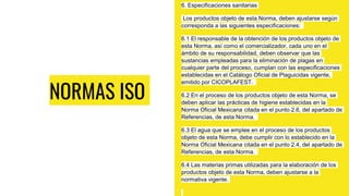 NORMAS ISO
6. Especificaciones sanitarias
Los productos objeto de esta Norma, deben ajustarse según
corresponda a las siguientes especificaciones:
6.1 El responsable de la obtención de los productos objeto de
esta Norma, así como el comercializador, cada uno en el
ámbito de su responsabilidad, deben observar que las
sustancias empleadas para la eliminación de plagas en
cualquier parte del proceso, cumplan con las especificaciones
establecidas en el Catálogo Oficial de Plaguicidas vigente,
emitido por CICOPLAFEST.
6.2 En el proceso de los productos objeto de esta Norma, se
deben aplicar las prácticas de higiene establecidas en la
Norma Oficial Mexicana citada en el punto 2.6, del apartado de
Referencias, de esta Norma.
6.3 El agua que se emplee en el proceso de los productos
objeto de esta Norma, debe cumplir con lo establecido en la
Norma Oficial Mexicana citada en el punto 2.4, del apartado de
Referencias, de esta Norma.
6.4 Las materias primas utilizadas para la elaboración de los
productos objeto de esta Norma, deben ajustarse a la
normativa vigente.
 