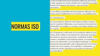 NORMAS ISO
6.6 Para la elaboración de los productos objeto de esta Norma,
se debe asegurar un secado completo de la superficie de equipo
después de la limpieza del mismo y antes de iniciar
operaciones.
6.7 Los aditivos permitidos para los productos objeto de esta
Norma son los establecidos en el Acuerdo y sus modificaciones.
6.8 Contaminantes.
6.8.1 Los productos objeto de esta Norma no deben contener
más de 15 µg/kg de aflatoxinas, con excepción de los productos
adicionados con semillas y/o cereales, cuyo límite máximo será
de 20 µg/kg.
6.8.2 El productor o fabricante de los productos objeto de esta
Norma, debe establecer mecanismos de control que permitan
determinar la ausencia o presencia y cantidad de metales
pesados y metaloides en las materias primas, en el producto en
proceso de elaboración o en el producto terminado. La
información generada debe estar a disposición de la Secretaría
cuando ésta así lo requiera. En el Apéndice A Informativo, se
señalan los metales específicos y los niveles de referencia
correspondiente.
 