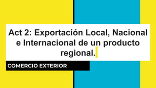 Act 2: Exportación Local, Nacional
e Internacional de un producto
regional.
COMERCIO EXTERIOR
 