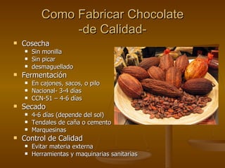 Como Fabricar Chocolate -de Calidad- Cosecha Sin monilla Sin picar desmaguellado Fermentación En cajones, sacos, o pilo Nacional- 3-4 días CCN-51 – 4-6 días Secado 4-6 días (depende del sol) Tendales de ca ñ a o cemento Marquesinas Control de Calidad Evitar materia externa Herramientas y maquinarias sanitarias 