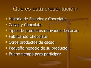 Que es esta presentación: Historia de Ecuador y Chocolate Cacao y Chocolate Tipos de productos derivados de cacao Fabricando Chocolate Otros productos de cacao Pequeño negocio de su producto Bueno tiempo para participar 