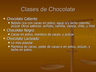 Clases  de Chocolate Chocolate Caliente Bebida rica con cacao en polvo, agua o/y leche caliente, azúcar Otros sabores: achiote, vainilla, canela, chile, y miel Chocolate Negro Cacao en polvo, manteca de cacao, y azúcar Chocolate Lacteado Lo mas popular Manteca de cacao, paste de cacao o en polvo, azúcar, y leche en polvo. 