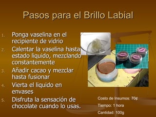 Pasos para el Brillo Labial Ponga vaselina en el recipiente de vidrio Calentar la vaselina hasta estado liquido, mezclando constantemente Añadir cacao y mezclar hasta fusionar Vierta el liquido en envases Disfruta la sensación de chocolate cuando lo usas. Costo de Insumos: 70 ¢ Tiempo: 1 hora Cantidad: 100g 