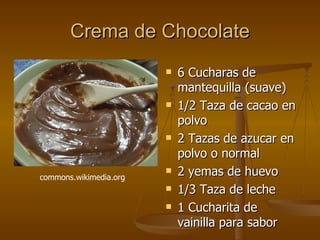 Crema de Chocolate 6 Cucharas de mantequilla (suave)  1/2 Taza de cacao en polvo  2 Tazas de azucar en polvo o normal  2 yemas de huevo  1/3 Taza de leche  1 Cucharita de vainilla para sabor commons.wikimedia.org  