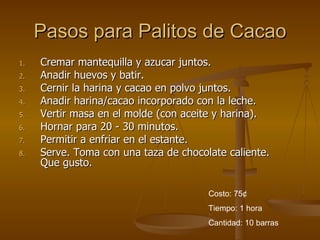 Pasos para Palitos de Cacao Cremar mantequilla y azucar juntos.  Anadir huevos y batir.  Cernir la harina y cacao en polvo juntos.  Anadir harina/cacao incorporado con la leche.  Vertir masa en el molde (con aceite y harina).  Hornar para 20 - 30 minutos.  Permitir a enfriar en el estante.  Serve. Toma con una taza de chocolate caliente. Que gusto.  Costo: 75 ¢ Tiempo: 1 hora Cantidad: 10 barras 