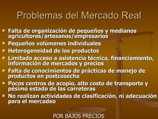 Problemas del Mercado Real Falta de organización de pequeños y medianos agricultores/artesanos/empresarios Pequeños volúmenes individuales Heterogeneidad de los productos Limitado acceso a asistencia técnica, financiamiento, información de mercados y precios Falta de conocimientos de prácticas de manejo de productos en postcosecha Pocos centros de acopio, alto costo de transporte y pésimo estado de las carreteras No realizan actividades de clasificación, ni adecuación para el mercadeo POR BAJOS PRECIOS  