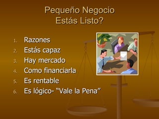 Pequeño Negocio Estás Listo? Razones Estás capaz Hay mercado Como financiarla Es rentable Es lógico- “Vale la Pena” 