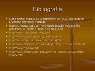 Bibliografía Curso Teorico Practico de la Elaboracion de Pasta Coberatura de Chocolate, bombones y gomas. Dietrich, August. Let’s go Travel Guide Ecuador including the Galapagos. St. Martin’s Press, New York. 2005 http://www.chocolatealchemy. com http :// www . grenadachocolate . com / index . html http :// www . karachocolates . com / chochist . html http :// www . candyfavorites . com / shop / history - american - candy . php http://www.wikihow. com http :// www . masterstech - home . com / The _ Kitchen / Articles /choco- history . html 