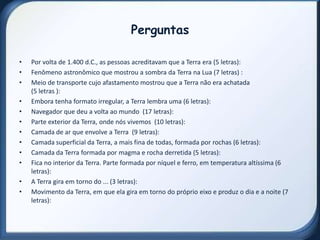 Perguntas

•   Por volta de 1.400 d.C., as pessoas acreditavam que a Terra era (5 letras):
•   Fenômeno astronômico que mostrou a sombra da Terra na Lua (7 letras) :
•   Meio de transporte cujo afastamento mostrou que a Terra não era achatada
    (5 letras ):
•   Embora tenha formato irregular, a Terra lembra uma (6 letras):
•   Navegador que deu a volta ao mundo (17 letras):
•   Parte exterior da Terra, onde nós vivemos (10 letras):
•   Camada de ar que envolve a Terra (9 letras):
•   Camada superficial da Terra, a mais fina de todas, formada por rochas (6 letras):
•   Camada da Terra formada por magma e rocha derretida (5 letras):
•   Fica no interior da Terra. Parte formada por níquel e ferro, em temperatura altíssima (6
    letras):
•   A Terra gira em torno do ... (3 letras):
•   Movimento da Terra, em que ela gira em torno do próprio eixo e produz o dia e a noite (7
    letras):
 
