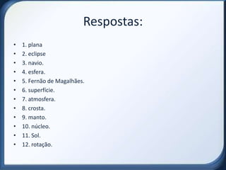 Respostas:
•   1. plana
•   2. eclipse
•   3. navio.
•   4. esfera.
•   5. Fernão de Magalhães.
•   6. superfície.
•   7. atmosfera.
•   8. crosta.
•   9. manto.
•   10. núcleo.
•   11. Sol.
•   12. rotação.
 