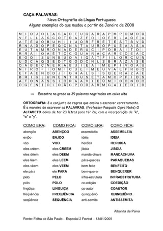 CAÇA-PALAVRAS:
Nova Ortografia da Língua Portuguesa
Alguns exemplos do que mudou a partir de Janeiro de 2008
M
V
A
R
E
R
E
U
Q
N
E
B
A
O

I
E
T
N
U
R
O
D
A
I
F
R
T
G

O
L
E
A
T
A
O
C
B
R
A
I
O
E

J
L
U
D
A
I
I
Ã
E
O
E
G
N
N

⇒

O
A
O
O
M
O
S
Q
Ç
F
N
J
A
I

L
S
B
P
R
A
U
S
N
I
O
U
S
O

A
C
U
E
O
Ê
N
E
E
O
D
N
S
L

S
O
H
Q
N
T
B
D
R
M
J
E
I
O

A
T
I
C
A
Ç
U
T
A
I
I
N
O
Ã

D
R
I
N
D
C
O
G
B
C
G
T
R
C

E
A
U
A
E
G
A
O
U
U
H
R
A
P

U
Z
O
T
R
U
I
D
I
E
A
U
A
O

Q
E
R
A
U
A
Q
Ç
E
I
L
S
V
D

A
R
F
U
C
R
A
N
A
M
S
E
I
A

R
I
R
R
I
A
T
L
I
E
I
T
E
R

A
O
E
O
P
Ç
F
S
M
U
S
A
Ú
M

P
E
T
P
O
A
I
B
E
V
Q
M
M
G

M
B
E
U
B
R
L
R
P
A
E
O
I
A

P
L
S
E
A
E
O
A
I
E
R
P
D
I

O
A
T
A
I
O
R
Z
V
F
A
F
O
E

M
O
B
A
T
E
C
A
O
R
Z
I
N
D

O
E
V
S
O
A
U
S
A
B
A
D
O
I

Encontre na grade as 29 palavras negritadas em caixa alta

ORTOGRAFIA: é o conjunto de regras que ensina a escrever corretamente.
É a maneira de escrever as PALAVRAS. (Professor Pasquale Cipro Neto) O
ALFABETO deixa de ter 23 letras para ter 26, com a incorporação de “k”,
“w” e “y”.

COMO ERA:

COMO FICA:

COMO ERA:

COMO FICA:

abençôo

ABENÇOO

assembléia

ASSEMBLEIA

enjôo

ENJOO

idéia

IDEIA

vôo

VOO

heróica

HEROICA

eles crêem

eles CREEM

jibóia

JIBOIA

eles dêem

eles DEEM

manda-chuva

MANDACHUVA

eles lêem

eles LEEM

pára-quedas

PARAQUEDAS

eles vêem

eles VEEM

bem-feito

BENFEITO

ele pára

ele PARA

bem-querer

BENQUERER

pêlo

PELO

infra-estrutura

INFRAESTRUTURA

pólo

POLO

co-edição

COEDIÇÃO

lingüiça

LINGUIÇA

co-autor

COAUTOR

freqüência

FREQUÊNCIA

qüinqüênio

QUINQUÊNIO

seqüência

SEQUÊNCIA

anti-semita

ANTISSEMITA
Albanita de Paiva

Fonte: Folha de São Paulo – Especial 2 Fovest – 13/01/2009

D
U
D
A
I
C
N
Ê
U
Q
E
S
O
D

 