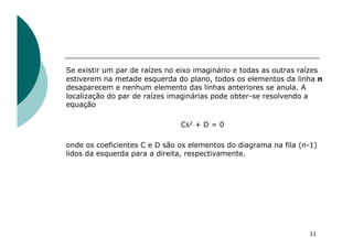 Se existir um par de raízes no eixo imaginário e todas as outras raízes
estiverem na metade esquerda do plano, todos os elementos da linha n
desaparecem e nenhum elemento das linhas anteriores se anula. A
localização do par de raízes imaginárias pode obter-se resolvendo a
equação
Cs2 + D = 0
onde os coeficientes C e D são os elementos do diagrama na fila (n-1)
lidos da esquerda para a direita, respectivamente.
11
 