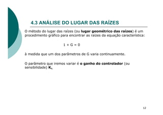 4.3 ANÁLISE DO LUGAR DAS RAÍZES
O método do lugar das raízes (ou lugar geométrico das raízes) é um
procedimento gráfico para encontrar as raízes da equação característica:
1 + G = 0
à medida que um dos parâmetros de G varia continuamente.
O parâmetro que iremos variar é o ganho do controlador (ou
sensibilidade) Kc.
12
 