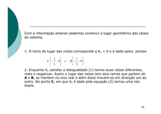 Com a informação anterior podemos construir o lugar geométrico das raízes
do sistema.
1. O início do lugar das raízes corresponde a Kc = 0 e é dado pelos pontos
2. Enquanto Kc satisfaz a desigualdade (1) temos duas raízes diferentes,
reais e negativas. Assim o lugar das raízes tem dois ramos que partem de
A e B, se mantem no eixo real e além disso movem-se em direcção um ao
outro. No ponto C, em que Kc é dado pela equação (2) temos uma raíz
dupla.
16
1 2
1 1
, 0 , 0
A e B
t t
æ ö æ ö
- -
ç ÷ ç ÷
è ø è ø
 