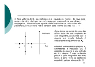 3. Para valores de Kc, que satisfazem a equação 3, temos de novo dois
ramos distintos do lugar das raízes porque temos raízes complexas
conjugadas. Uma vez que a parte real é constante os dois ramos são
perpendiculares ao eixo real e tendem para infinito quando kc → ¥
17
Real
Imaginario
B
A
C
Como todos os ramos do lugar das
raízes estão do lado esquerdo do
eixo imaginário concluímos que o
sistema em circuito fechado é
estável para qualquer valor de Kc.
Podemos ainda concluir que para Kc
satisfazendo a inequação (1), a
resposta do sistema a uma entrada
do tipo degrau é não oscilatória
porque a parte imaginária das duas
raízes é zero. Torna-se oscilatória
quando Kc satisfaz a inequação (3).
 