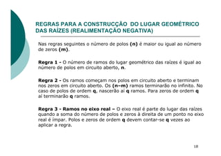 REGRAS PARA A CONSTRUCÇÃO DO LUGAR GEOMÉTRICO
DAS RAÍZES (REALIMENTAÇÃO NEGATIVA)
Nas regras seguintes o número de polos (n) é maior ou igual ao número
de zeros (m).
Regra 1 - O número de ramos do lugar geométrico das raízes é igual ao
número de polos em circuito aberto, n.
Regra 2 - Os ramos começam nos polos em circuito aberto e terminam
nos zeros em circuito aberto. Os (n–m) ramos terminarão no infinito. No
caso de polos de ordem q, nascerão aí q ramos. Para zeros de ordem q
aí terminarão q ramos.
Regra 3 - Ramos no eixo real – O eixo real é parte do lugar das raízes
quando a soma do número de polos e zeros à direita de um ponto no eixo
real é ímpar. Polos e zeros de ordem q devem contar-se q vezes ao
aplicar a regra.
18
 