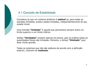 2
4.1 Conceito de Estabilidade
Considera-se que um sistema dinâmico é estável se, para todas as
estradas limitadas, produz saídas limitadas, independentemente do seu
estado inicial.
Uma entrada “limitada” é aquela que permanece sempre entre um
limite superior e um limite inferior.
Saídas “ilimitadas” existem apenas em teoria, pois na prática todas as
quantidades físicas são limitadas. Portanto, o tempo “ilimitado” quer
dizer muito grande.
Todos os sistemas que não são estáveis de acordo com a definição
anterior, chamam-se instáveis.
 