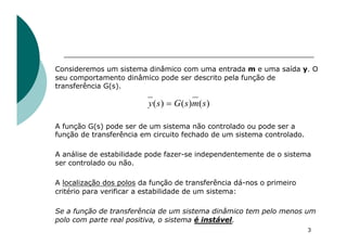 3
Consideremos um sistema dinâmico com uma entrada m e uma saída y. O
seu comportamento dinâmico pode ser descrito pela função de
transferência G(s).
A função G(s) pode ser de um sistema não controlado ou pode ser a
função de transferência em circuito fechado de um sistema controlado.
A análise de estabilidade pode fazer-se independentemente de o sistema
ser controlado ou não.
A localização dos polos da função de transferência dá-nos o primeiro
critério para verificar a estabilidade de um sistema:
Se a função de transferência de um sistema dinâmico tem pelo menos um
polo com parte real positiva, o sistema é instável.
)
(
)
(
)
( s
m
s
G
s
y =
 