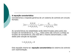 4
A equação característica
Consideremos a resposta genérica de um sistema de controlo em circuito
fechado:
As características de estabilidade serão determinadas pelos polos das
funções de transferência Gsp e Gload. Estes polos são comuns a ambas as
funções de transferência, pois elas têm o mesmo denominador, e são
dadas pela solução da equação:
Esta equação chama-se: equação característica do sistema de controlo
com realimentação.
)
(
1
)
(
1
)
( s
d
G
G
G
G
G
s
y
G
G
G
G
G
G
G
s
y
m
c
f
p
d
sp
m
c
f
p
c
f
p
+
+
+
=
0
1 =
+ m
c
f
p G
G
G
G
 