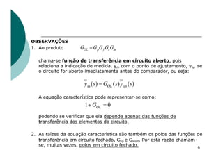 OBSERVAÇÕES
1. Ao produto
chama-se função de transferência em circuito aberto, pois
relaciona a indicação de medida, ym com o ponto de ajustamento, ysp se
o circuito for aberto imediatamente antes do comparador, ou seja:
A equação característica pode representar-se como:
podendo se verificar que ela depende apenas das funções de
transferência dos elementos do circuito.
2. As raízes da equação característica são também os polos das funções de
transferência em circuito fechado, Gsp e Glood. Por esta razão chamam-
se, muitas vezes, polos em circuito fechado. 6
)
(
)
(
)
( s
y
s
G
s
y sp
OL
m =
m
c
f
p
OL G
G
G
G
G =
0
1 =
+ OL
G
 