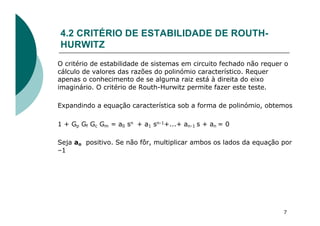4.2 CRITÉRIO DE ESTABILIDADE DE ROUTH-
HURWITZ
O critério de estabilidade de sistemas em circuito fechado não requer o
cálculo de valores das razões do polinómio característico. Requer
apenas o conhecimento de se alguma raiz está à direita do eixo
imaginário. O critério de Routh-Hurwitz permite fazer este teste.
Expandindo a equação característica sob a forma de polinómio, obtemos
1 + Gp Gf Gc Gm = a0 sn + a1 sn-1+...+ an-1 s + an = 0
Seja ao positivo. Se não fôr, multiplicar ambos os lados da equação por
–1
7
 