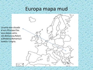 Europa mapa mud


Ucranïa esta situada
al est d’Europa.Elas
seus països veïns
són:Bielorusia,Poloni
a,Moldova,Romania,S
lovakia i Ungria.
 