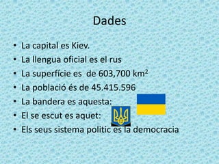 Dades
•   La capital es Kiev.
•   La llengua oficial es el rus
•   La superfície es de 603,700 km2
•   La població és de 45.415.596
•   La bandera es aquesta:
•   El se escut es aquet:
•   Els seus sistema politic es la democracia
 