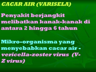 CACAR AIR (VARISELA) Mikro-organisma yang menyebabkan cacar air - vericella-zoster virus  (V-Z virus) Penyakit berjangkit  melibatkan kanak-kanak di antara 2 hingga 6 tahun   