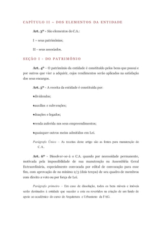 C A P Í T U L O I I – DO S E L E M E N T O S DA E N T I DA DE
Art. 3º - São elementos do C.A.:
I – seus patrimônios;
II - seus associados.
S E Ç Ã O I - DO P A T R I M Ô N I O
Art. 4º - O patrimônio da entidade é constituído pelos bens que possui e
por outros que vier a adquirir, cujos rendimentos serão aplicados na satisfação
dos seus encargos.
Art. 5º - A receita da entidade é constituída por:
♦dividendos;
♦auxílios e subvenções;
♦doações e legados;
♦renda auferida nos seus empreendimentos;
♦quaisquer outros meios admitidos em Lei.
Parágrafo Único – As receitas deste artigo são as fontes para manutenção do
C.A..
Art. 6º - Dissolver-se-à o C.A. quando por necessidade permanente,
motivada pela impossibilidade de sua manutenção ou Assembléia Geral
Extraordinária, especialmente convocada por edital de convocação para esse
fim, com aprovação de no mínimo 2/3 (dois terços) de seu quadro de membros
com direito a voto ou por força de Lei.
Parágrafo primeiro – Em caso de dissolução, todos os bens móveis e imóveis
serão destinados à entidade que suceder a esta ou revertidos na criação de um fundo de
apoio ao acadêmico do curso de Arquitetura e Urbanismo da FAG.
 