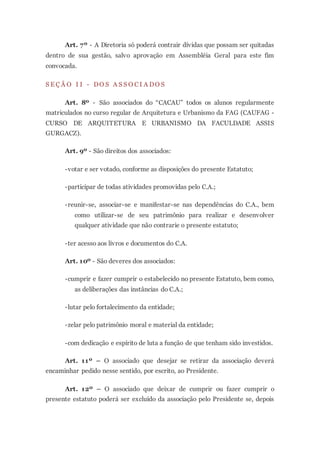 Art. 7º - A Diretoria só poderá contrair dívidas que possam ser quitadas
dentro de sua gestão, salvo aprovação em Assembléia Geral para este fim
convocada.
S E Ç Ã O I I - DO S A S S O C I A DO S
Art. 8º - São associados do “CACAU” todos os alunos regularmente
matriculados no curso regular de Arquitetura e Urbanismo da FAG (CAUFAG -
CURSO DE ARQUITETURA E URBANISMO DA FACULDADE ASSIS
GURGACZ).
Art. 9º - São direitos dos associados:
-votar e ser votado, conforme as disposições do presente Estatuto;
-participar de todas atividades promovidas pelo C.A.;
-reunir-se, associar-se e manifestar-se nas dependências do C.A., bem
como utilizar-se de seu patrimônio para realizar e desenvolver
qualquer atividade que não contrarie o presente estatuto;
-ter acesso aos livros e documentos do C.A.
Art. 10º - São deveres dos associados:
-cumprir e fazer cumprir o estabelecido no presente Estatuto, bem como,
as deliberações das instâncias do C.A.;
-lutar pelo fortalecimento da entidade;
-zelar pelo patrimônio moral e material da entidade;
-com dedicação e espírito de luta a função de que tenham sido investidos.
Art. 11º – O associado que desejar se retirar da associação deverá
encaminhar pedido nesse sentido, por escrito, ao Presidente.
Art. 12º – O associado que deixar de cumprir ou fazer cumprir o
presente estatuto poderá ser excluído da associação pelo Presidente se, depois
 