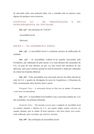 de advertido sobre uma primeira falta, vier a reincidir nela ou cometer mais
alguma de qualquer outra natureza.
C A P Í T U L O I I I - DA O R G A N I Z A Ç Ã O E DO
F U N C I O N A M E N T O DA E N T I DA DE
Art. 13º - São instâncias do “CACAU”:
-Assembléia Geral;
-Diretoria.
S E Ç Ã O I - DA A S S E M B L É I A G E R A L
Art. 14º - A Assembléia Geral é a instância máxima de deliberação da
entidade.
Art. 15º - As assembléias realizar-se-ão quando convocadas pelo
Presidente, por solicitação de pelo menos 1/10 (um décimo) dos associados do
C.A., no gozo de seus direitos, ou por 1/3 (um terço) dos membros de sua
Diretoria, salvo para reforma parcial ou total do Estatuto e ainda por solicitação
do relator da Comissão Eleitoral.
Art. 16º - Toda Assembléia será convocada através de edital, afixado na
sede do C.A. e quadro de divulgação do curso de Arquitetura e Urbanismo da
FAG, mencionando data, horário, local e pauta.
Parágrafo Único – A convocação deverá ser feita com, no mínimo, 48 (quarenta
e oito) horas de antecedência.
Art. 17º - A Assembléia Geral delibera com a presença mínima de 1/10
dos associados, em primeira chamada.
Parágrafo Único – Não havendo quorum para a realização da Assembléia Geral
em primeira chamada, a Diretoria do C.A., por maioria simples, poderá convocar, em
segunda chamada, para no mínimo 48 horas (quarenta e oito) horas depois, nova sessão,
sendo deliberada pelos associados que estiverem presentes.
Art. 18º - São atribuições da Assembléia Geral:
 