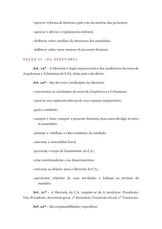 -aprovar reforma do Estatuto, pelo voto da maioria dos presentes;
-aprovar e alterar o regulamento eleitoral;
-deliberar sobre medidas de interesses dos associados;
-deliberar sobre casos omissos do presente Estatuto.
S E Ç Ã O I I – DA DI R E T O R I A
Art. 19º - A Diretoria é órgão representativo dos acadêmicos do curso de
Arquitetura e Urbanismo da FAG, eleita pelo voto direto.
Art. 20º - São deveres e atribuições da Diretoria:
-representar os estudantes do curso de Arquitetura e Urbanismo;
-aprovar seu regimento interno de seus espaços competentes;
-gerir a entidade;
-cumprir e fazer cumprir o presente Estatuto, bem como divulgá-lo entre
os associados;
-planejar e viabilizar a vida econômica da entidade;
-convocar a Assembléia Geral.
-gerenciar o corpo de funcionários do C.A.;
-criar coordenadorias e ou departamentos;
-convocar as eleições para a Diretoria do C.A.;
-apresentar relatório de suas atividades e balanço ao término do
mandato.
Art. 21º - A Diretoria do C.A. compõe-se de 6 membros: Presidente,
Vice-Presidente, Secretáriogeral, 1º Secretário, Tesoureiro Geral, 1º Tesoureiro.
Art. 22º - São responsabilidades específicas:
 
