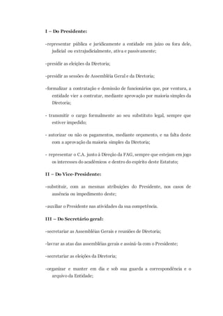 I – Do Presidente:
-representar pública e juridicamente a entidade em juízo ou fora dele,
judicial ou extrajudicialmente, ativa e passivamente;
-presidir as eleições da Diretoria;
-presidir as sessões de Assembléia Geral e da Diretoria;
-formalizar a contratação e demissão de funcionários que, por ventura, a
entidade vier a contratar, mediante aprovação por maioria simples da
Diretoria;
- transmitir o cargo formalmente ao seu substituto legal, sempre que
estiver impedido;
- autorizar ou não os pagamentos, mediante orçamento, e na falta deste
com a aprovação da maioria simples da Diretoria;
- representar o C.A. junto à Direção da FAG, sempre que estejam em jogo
os interesses do acadêmicos e dentro do espírito deste Estatuto;
II – Do Vice-Presidente:
-substituir, com as mesmas atribuições do Presidente, nos casos de
ausência ou impedimento deste;
-auxiliar o Presidente nas atividades da sua competência.
III – Do Secretário geral:
-secretariar as Assembléias Gerais e reuniões de Diretoria;
-lavrar as atas das assembléias gerais e assiná-la com o Presidente;
-secretariar as eleições da Diretoria;
-organizar e manter em dia e sob sua guarda a correspondência e o
arquivo da Entidade;
 