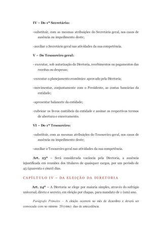 IV – Do 1º Secretário:
-substituir, com as mesmas atribuições do Secretário geral, nos casos de
ausência ou impedimento deste;
-auxiliar o Secretário geral nas atividades da sua competência.
V – Do Tesoureiro geral:
- executar, sob autorização da Diretoria, recebimentos ou pagamentos das
receitas ou despesas;
-executar o planejamento econômico aprovado pela Diretoria;
-movimentar, conjuntamente com o Presidente, as contas bancárias da
entidade;
-apresentar balancete da entidade;
-rubricar os livros contábeis da entidade e assinar os respectivos termos
de abertura e encerramento.
VI – Do 1º Tesoureiro:
-substituir, com as mesmas atribuições do Tesoureiro geral, nos casos de
ausência ou impedimento deste;
-auxiliar o Tesoureiro geral nas atividades da sua competência.
Art. 23º – Será considerada vacância pela Diretoria, a ausência
injustificada em reuniões dos titulares de quaisquer cargos, por um período de
45 (quarenta e cinco) dias.
C A P Í L T U L O I V – DA E L E I Ç Ã O DA DI R E T O R I A
Art. 24º – A Diretoria se elege por maioria simples, através do sufrágio
universal, direto e secreto, em eleição por chapas, para mandato de 1 (um) ano.
Parágrafo Primeiro – A eleição ocorrerá no mês de dezembro e deverá ser
convocada com no mínimo 20 (vinte) dias de antecedência.
 