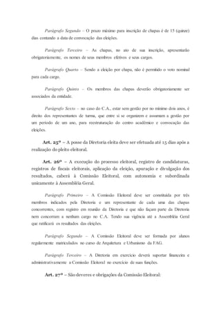 Parágrafo Segundo – O prazo máximo para inscrição de chapas é de 15 (quinze)
dias contando a data de convocação das eleições.
Parágrafo Terceiro – As chapas, no ato de sua inscrição, apresentarão
obrigatoriamente, os nomes de seus membros efetivos e seus cargos.
Parágrafo Quarto – Sendo a eleição por chapa, não é permitido o voto nominal
para cada cargo.
Parágrafo Quinto – Os membros das chapas deverão obrigatoriamente ser
associados da entidade.
Parágrafo Sexto – no caso do C.A., estar sem gestão por no mínimo dois anos, é
direito dos representantes de turma, que entre si se organizem e assumam a gestão por
um período de um ano, para reestruturação do centro acadêmico e convocação das
eleições.
Art. 25º – A posse da Diretoria eleita deve ser efetuada até 15 dias após a
realização do pleito eleitoral.
Art. 26º – A execução do processo eleitoral, registro de candidaturas,
registros de fiscais eleitorais, aplicação da eleição, apuração e divulgação dos
resultados, caberá à Comissão Eleitoral, com autonomia e subordinada
unicamente à Assembléia Geral.
Parágrafo Primeiro – A Comissão Eleitoral deve ser constituída por três
membros indicados pela Diretoria e um representante de cada uma das chapas
concorrentes, com registro em reunião da Diretoria e que não façam parte da Diretoria
nem concorram a nenhum cargo no C.A. Tendo sua vigência até a Assembléia Geral
que ratificará os resultados das eleições.
Parágrafo Segundo – A Comissão Eleitoral deve ser formada por alunos
regularmente matriculados no curso de Arquitetura e Urbanismo da FAG.
Parágrafo Terceiro – A Diretoria em exercício deverá suportar financeira e
administrativamente a Comissão Eleitoral no exercício de suas funções.
Art. 27º – São deveres e obrigações da Comissão Eleitoral:
 