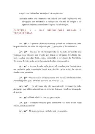 - o processo eleitoral de forma justa e transparente;
-escolher entre seus membros um relator que será responsável pela
divulgação dos resultados e redação do relatório da eleição a ser
apresentado em Assembléia Geral para sua ratificação.
C A P Í T U L O V – DA S DI S P O S I Ç Õ E S G E R A I S E
T R A N S I T Ó R I A S
Art. 28º – O presente Estatuto somente poderá ser reformulado, total
ou parcialmente, se assim for requerido por 1/5 (um quinto) dos associados.
Art. 29º – No caso de reformulação total do Estatuto, será eleita uma
Comissão para elaborar um projeto que, depois de divulgado terá trinta dias
para receber emendas. Será, então, submetido à apreciação da Assembléia
Geral, que decidirá pelos votos da maioria absoluta dos presentes.
Art. 30º – No caso de reformulação parcial, a mudança do Estatuto deve
ser realizada pela Assembléia Geral, que decidirá pelos votos da maioria
absoluta dos presentes.
Art. 31º – Os associados não respondem, nem mesmo subsidiariamente,
pelas obrigações que a Diretoria contrair, em nome do C.A..
Art. 32º – Os diretores não são pessoalmente responsáveis pelas
obrigações que a Diretoria contrair em nome do C.A., em virtude de ato regular
de gestão.
Art. 33º – Não é admitido voto por procuração.
Art. 34º – Nenhum associado pode candidatar-se a mais de um cargo
eletivo, simultaneamente.
Art. 35º – Nenhum cargo da entidade será remunerado.
 