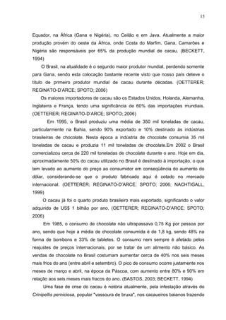 15 
Equador, na África (Gana e Nigéria), no Ceilão e em Java. Atualmente a maior 
produção provém do oeste da África, onde Costa do Marfim, Gana, Camarões e 
Nigéria são responsáveis por 65% da produção mundial de cacau. (BECKETT, 
1994) 
O Brasil, na atualidade é o segundo maior produtor mundial, perdendo somente 
para Gana, sendo esta colocação bastante recente visto que nosso país deteve o 
título de primeiro produtor mundial de cacau durante décadas. (OETTERER; 
REGINATO-D’ARCE; SPOTO; 2006) 
Os maiores importadores de cacau são os Estados Unidos, Holanda, Alemanha, 
Inglaterra e França, tendo uma significância de 60% das importações mundiais. 
(OETTERER; REGINATO-D’ARCE; SPOTO; 2006) 
Em 1995, o Brasil produziu uma média de 350 mil toneladas de cacau, 
particularmente na Bahia, sendo 90% exportado e 10% destinado às indústrias 
brasileiras de chocolate. Nesta época a indústria de chocolate consumia 35 mil 
toneladas de cacau e produzia 11 mil toneladas de chocolate.Em 2002 o Brasil 
comercializou cerca de 220 mil toneladas de chocolate durante o ano. Hoje em dia, 
aproximadamente 50% do cacau utilizado no Brasil é destinado à importação, o que 
tem levado ao aumento do preço ao consumidor em conseqüência do aumento do 
dólar, considerando-se que o produto fabricado aqui é cotado no mercado 
internacional. (OETTERER; REGINATO-D’ARCE; SPOTO; 2006; NACHTIGALL, 
1999) 
O cacau já foi o quarto produto brasileiro mais exportado, significando o valor 
adquirido de US$ 1 bilhão por ano. (OETTERER; REGINATO-D’ARCE; SPOTO; 
2006) 
Em 1985, o consumo de chocolate não ultrapassava 0,75 Kg por pessoa por 
ano, sendo que hoje a média de chocolate consumida é de 1,8 kg, sendo 48% na 
forma de bombons e 33% de tabletes. O consumo nem sempre é afetado pelos 
reajustes de preços internacionais, por se tratar de um alimento não básico. As 
vendas de chocolate no Brasil costumam aumentar cerca de 40% nos seis meses 
mais frios do ano (entre abril e setembro). O pico de consumo ocorre justamente nos 
meses de março e abril, na época da Páscoa, com aumento entre 80% e 90% em 
relação aos seis meses mais fracos do ano. (BASTOS, 2003; BECKETT, 1994) 
Uma fase de crise do cacau é notória atualmente, pela infestação através do 
Crinipellis perniciosa, popular "vassoura de bruxa", nos cacaueiros baianos trazendo 
 