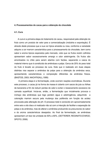 17 
4. Processamentos do cacau para a obtenção do chocolate 
4.1. Cura 
A cura é a primeira etapa do tratamento do cacau, responsável pela obtenção do 
fruto como um produto de valor para a comercialização (indústria e exportação). É 
através deste processo que a sua cor típica amarela ou rosa, conforme a variedade 
adquire a cor marrom característica para o processamento do chocolate, bem como 
sabor e aroma típicos esperados pelo mercado, visto que os frutos recém colhidos 
apresentam sabor excessivamente amargo e odor adstringente. Os frutos são 
amontoados no chão para serem abertos com facões, separando a casca do 
material interno que é constituído de amêndoas e polpa. Cerca de 25% do peso total 
do fruto é levado ao processo da cura. Este que é realizado em duas etapas 
distintas visa separar a amêndoa da polpa para a obtenção da amêndoa seca, 
apresentando características e composição diferentes da amêndoa fresca. 
(BASTOS, 2003; NACHTIGALL,1999) 
A primeira etapa é a fermentação, onde ocorrem reações enzimáticas. Durante 
este processo, o cacau já na forma de massa é coberto com sacos de juta ou folhas 
de bananeira a fim de reduzir perdas de calor e evitar o ressecamento excessivo da 
camada superficial. Inicia-se, então, a fermentação que inicialmente provoca o 
inchaço das amêndoas que logo perdem água e adstringência, adquirindo a 
coloração marrom escura pela mudança dos polifenóis em função da acidez 
provocada pela alteração de pH. O processo total é concluído em aproximadamente 
entre seis e oito dias e é realizado não só com a intenção de facilitar a separação da 
polpa e da amêndoa, mas de alterar a amêndoa produzindo os precursores do sabor 
e do aroma característicos desejados. Ao final da fermentação, as amêndoas 
apresentam um teor de umidade de 50% a 60%. (OETTERER; REGINATO-D’ARCE; 
SPOTO; 2006) 
 
